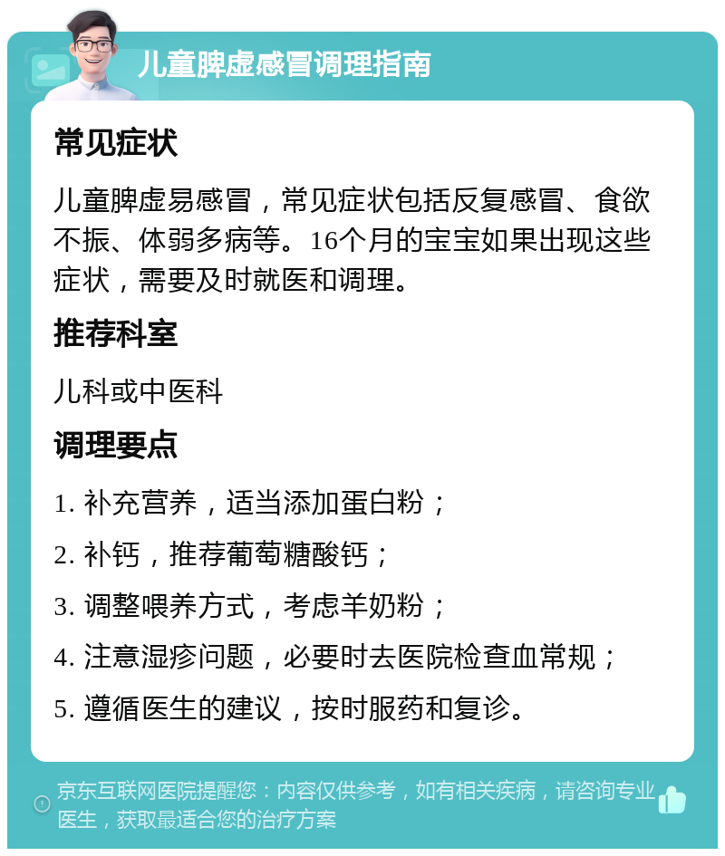 儿童脾虚感冒调理指南 常见症状 儿童脾虚易感冒，常见症状包括反复感冒、食欲不振、体弱多病等。16个月的宝宝如果出现这些症状，需要及时就医和调理。 推荐科室 儿科或中医科 调理要点 1. 补充营养，适当添加蛋白粉； 2. 补钙，推荐葡萄糖酸钙； 3. 调整喂养方式，考虑羊奶粉； 4. 注意湿疹问题，必要时去医院检查血常规； 5. 遵循医生的建议，按时服药和复诊。