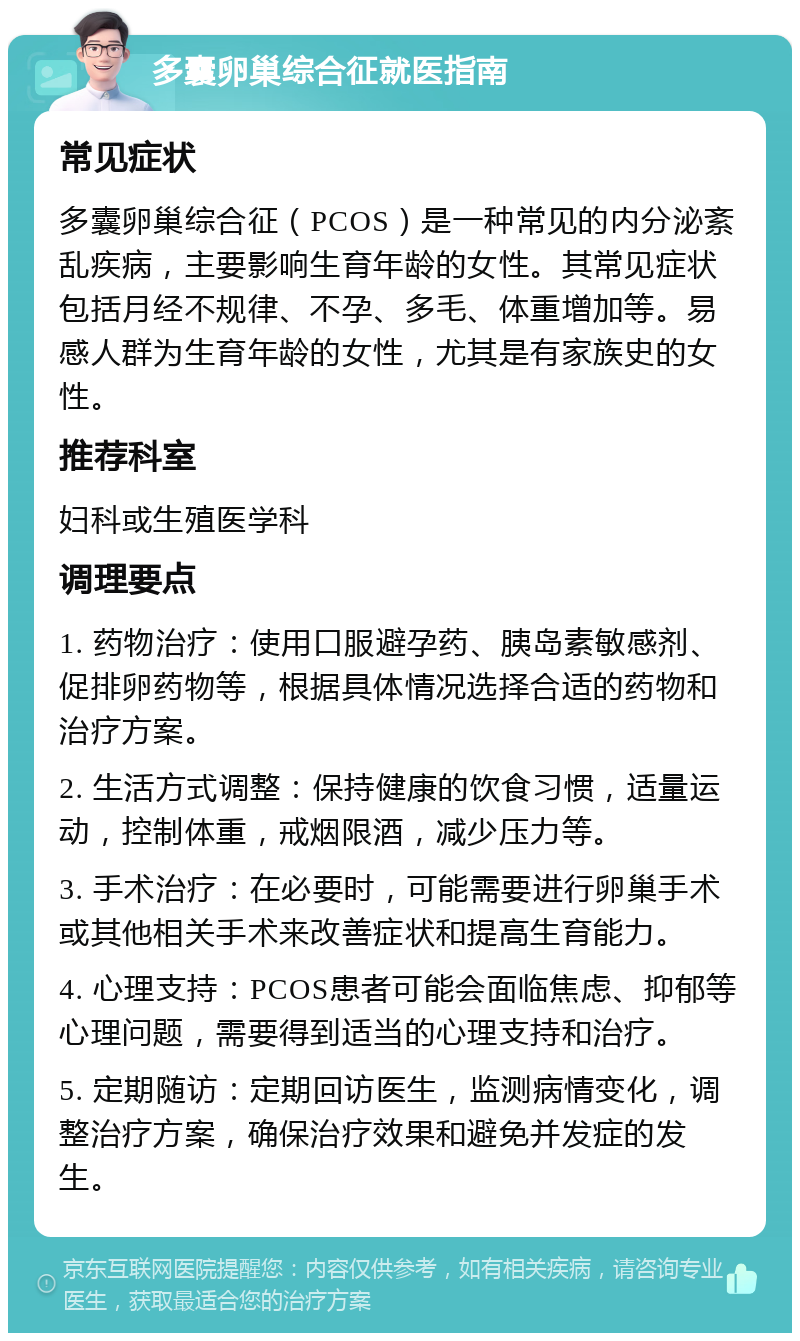 多囊卵巢综合征就医指南 常见症状 多囊卵巢综合征（PCOS）是一种常见的内分泌紊乱疾病，主要影响生育年龄的女性。其常见症状包括月经不规律、不孕、多毛、体重增加等。易感人群为生育年龄的女性，尤其是有家族史的女性。 推荐科室 妇科或生殖医学科 调理要点 1. 药物治疗：使用口服避孕药、胰岛素敏感剂、促排卵药物等，根据具体情况选择合适的药物和治疗方案。 2. 生活方式调整：保持健康的饮食习惯，适量运动，控制体重，戒烟限酒，减少压力等。 3. 手术治疗：在必要时，可能需要进行卵巢手术或其他相关手术来改善症状和提高生育能力。 4. 心理支持：PCOS患者可能会面临焦虑、抑郁等心理问题，需要得到适当的心理支持和治疗。 5. 定期随访：定期回访医生，监测病情变化，调整治疗方案，确保治疗效果和避免并发症的发生。