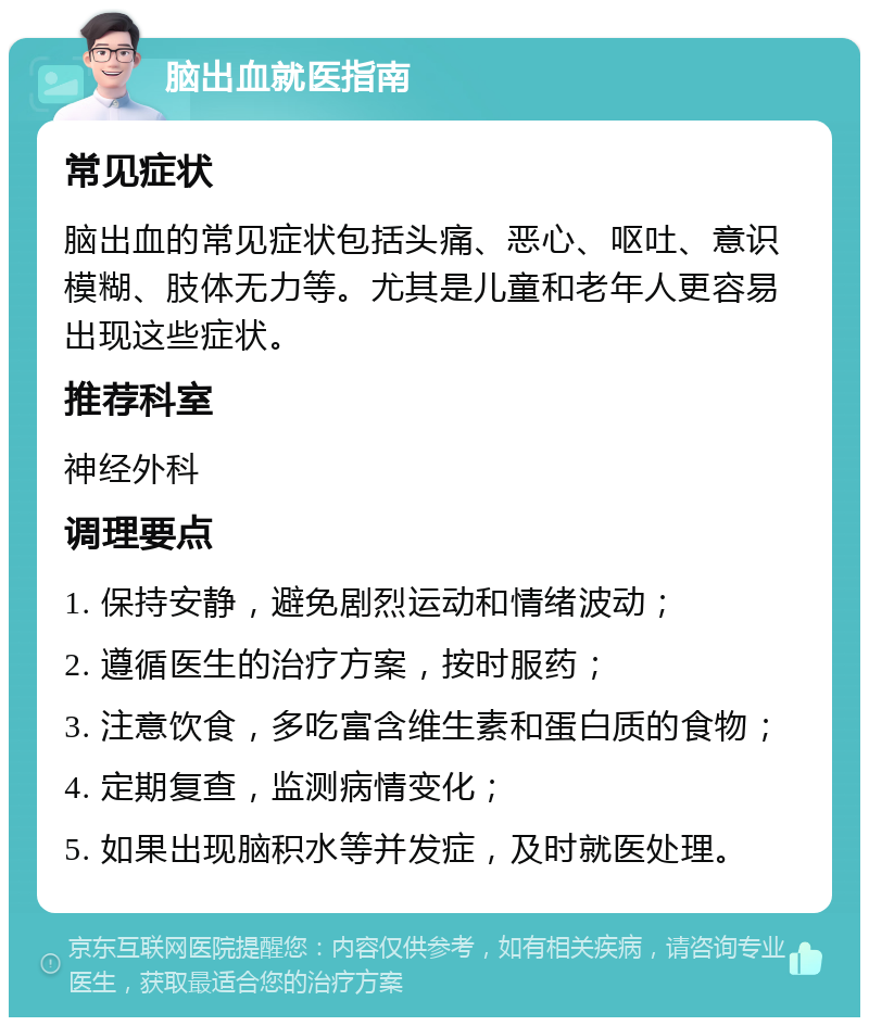 脑出血就医指南 常见症状 脑出血的常见症状包括头痛、恶心、呕吐、意识模糊、肢体无力等。尤其是儿童和老年人更容易出现这些症状。 推荐科室 神经外科 调理要点 1. 保持安静，避免剧烈运动和情绪波动； 2. 遵循医生的治疗方案，按时服药； 3. 注意饮食，多吃富含维生素和蛋白质的食物； 4. 定期复查，监测病情变化； 5. 如果出现脑积水等并发症，及时就医处理。