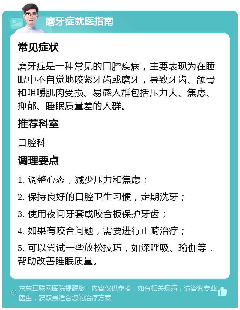 磨牙症就医指南 常见症状 磨牙症是一种常见的口腔疾病，主要表现为在睡眠中不自觉地咬紧牙齿或磨牙，导致牙齿、颌骨和咀嚼肌肉受损。易感人群包括压力大、焦虑、抑郁、睡眠质量差的人群。 推荐科室 口腔科 调理要点 1. 调整心态，减少压力和焦虑； 2. 保持良好的口腔卫生习惯，定期洗牙； 3. 使用夜间牙套或咬合板保护牙齿； 4. 如果有咬合问题，需要进行正畸治疗； 5. 可以尝试一些放松技巧，如深呼吸、瑜伽等，帮助改善睡眠质量。