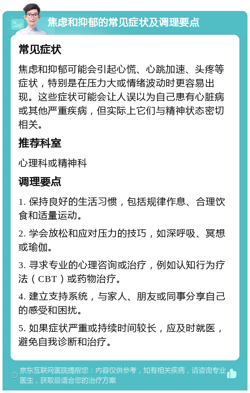 焦虑和抑郁的常见症状及调理要点 常见症状 焦虑和抑郁可能会引起心慌、心跳加速、头疼等症状，特别是在压力大或情绪波动时更容易出现。这些症状可能会让人误以为自己患有心脏病或其他严重疾病，但实际上它们与精神状态密切相关。 推荐科室 心理科或精神科 调理要点 1. 保持良好的生活习惯，包括规律作息、合理饮食和适量运动。 2. 学会放松和应对压力的技巧，如深呼吸、冥想或瑜伽。 3. 寻求专业的心理咨询或治疗，例如认知行为疗法（CBT）或药物治疗。 4. 建立支持系统，与家人、朋友或同事分享自己的感受和困扰。 5. 如果症状严重或持续时间较长，应及时就医，避免自我诊断和治疗。