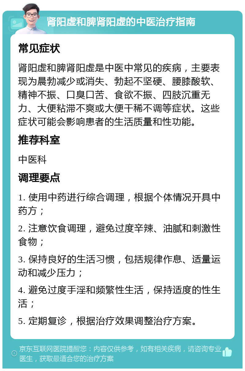 肾阳虚和脾肾阳虚的中医治疗指南 常见症状 肾阳虚和脾肾阳虚是中医中常见的疾病，主要表现为晨勃减少或消失、勃起不坚硬、腰膝酸软、精神不振、口臭口苦、食欲不振、四肢沉重无力、大便粘滞不爽或大便干稀不调等症状。这些症状可能会影响患者的生活质量和性功能。 推荐科室 中医科 调理要点 1. 使用中药进行综合调理，根据个体情况开具中药方； 2. 注意饮食调理，避免过度辛辣、油腻和刺激性食物； 3. 保持良好的生活习惯，包括规律作息、适量运动和减少压力； 4. 避免过度手淫和频繁性生活，保持适度的性生活； 5. 定期复诊，根据治疗效果调整治疗方案。