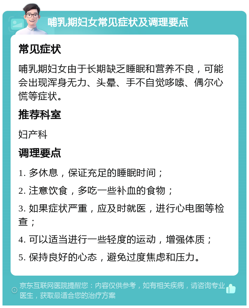 哺乳期妇女常见症状及调理要点 常见症状 哺乳期妇女由于长期缺乏睡眠和营养不良，可能会出现浑身无力、头晕、手不自觉哆嗦、偶尔心慌等症状。 推荐科室 妇产科 调理要点 1. 多休息，保证充足的睡眠时间； 2. 注意饮食，多吃一些补血的食物； 3. 如果症状严重，应及时就医，进行心电图等检查； 4. 可以适当进行一些轻度的运动，增强体质； 5. 保持良好的心态，避免过度焦虑和压力。