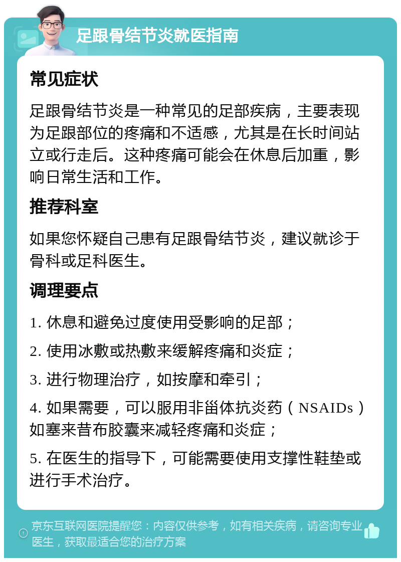 足跟骨结节炎就医指南 常见症状 足跟骨结节炎是一种常见的足部疾病，主要表现为足跟部位的疼痛和不适感，尤其是在长时间站立或行走后。这种疼痛可能会在休息后加重，影响日常生活和工作。 推荐科室 如果您怀疑自己患有足跟骨结节炎，建议就诊于骨科或足科医生。 调理要点 1. 休息和避免过度使用受影响的足部； 2. 使用冰敷或热敷来缓解疼痛和炎症； 3. 进行物理治疗，如按摩和牵引； 4. 如果需要，可以服用非甾体抗炎药（NSAIDs）如塞来昔布胶囊来减轻疼痛和炎症； 5. 在医生的指导下，可能需要使用支撑性鞋垫或进行手术治疗。