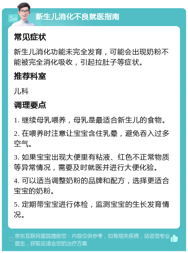 新生儿消化不良就医指南 常见症状 新生儿消化功能未完全发育，可能会出现奶粉不能被完全消化吸收，引起拉肚子等症状。 推荐科室 儿科 调理要点 1. 继续母乳喂养，母乳是最适合新生儿的食物。 2. 在喂养时注意让宝宝含住乳晕，避免吞入过多空气。 3. 如果宝宝出现大便里有粘液、红色不正常物质等异常情况，需要及时就医并进行大便化验。 4. 可以适当调整奶粉的品牌和配方，选择更适合宝宝的奶粉。 5. 定期带宝宝进行体检，监测宝宝的生长发育情况。