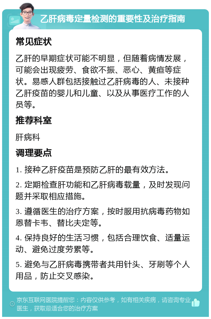 乙肝病毒定量检测的重要性及治疗指南 常见症状 乙肝的早期症状可能不明显，但随着病情发展，可能会出现疲劳、食欲不振、恶心、黄疸等症状。易感人群包括接触过乙肝病毒的人、未接种乙肝疫苗的婴儿和儿童、以及从事医疗工作的人员等。 推荐科室 肝病科 调理要点 1. 接种乙肝疫苗是预防乙肝的最有效方法。 2. 定期检查肝功能和乙肝病毒载量，及时发现问题并采取相应措施。 3. 遵循医生的治疗方案，按时服用抗病毒药物如恩替卡韦、替比夫定等。 4. 保持良好的生活习惯，包括合理饮食、适量运动、避免过度劳累等。 5. 避免与乙肝病毒携带者共用针头、牙刷等个人用品，防止交叉感染。