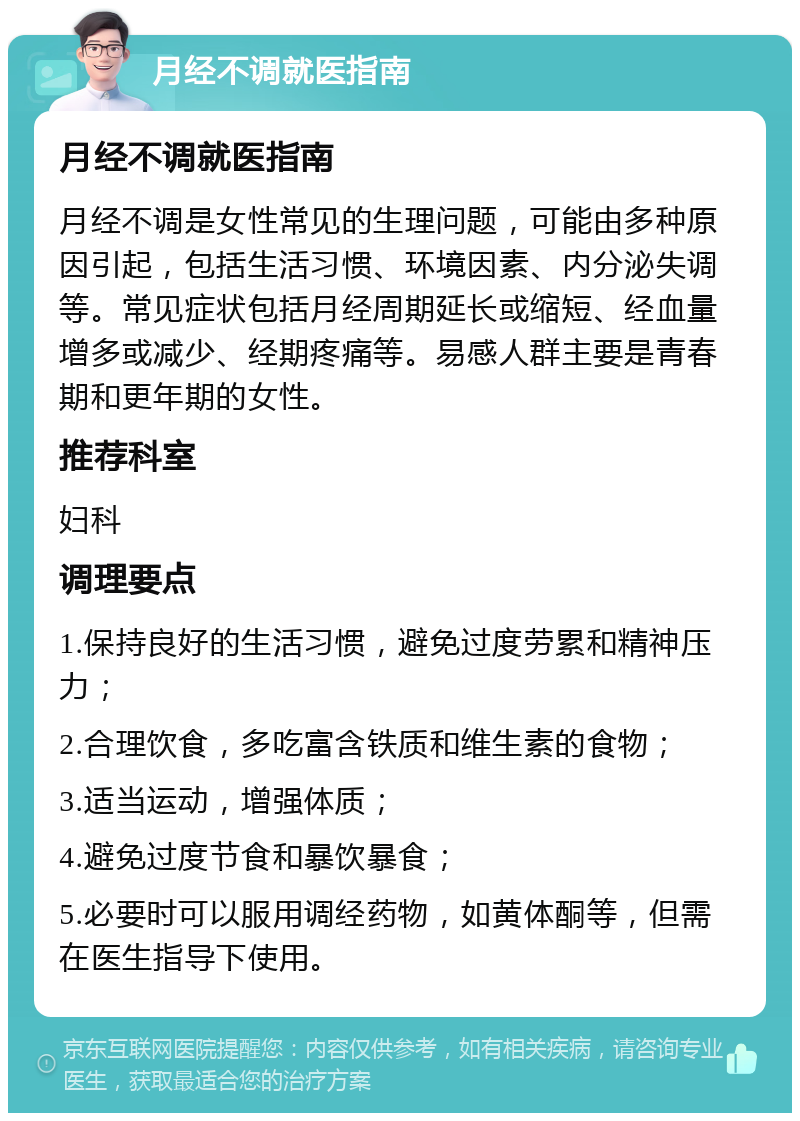 月经不调就医指南 月经不调就医指南 月经不调是女性常见的生理问题，可能由多种原因引起，包括生活习惯、环境因素、内分泌失调等。常见症状包括月经周期延长或缩短、经血量增多或减少、经期疼痛等。易感人群主要是青春期和更年期的女性。 推荐科室 妇科 调理要点 1.保持良好的生活习惯，避免过度劳累和精神压力； 2.合理饮食，多吃富含铁质和维生素的食物； 3.适当运动，增强体质； 4.避免过度节食和暴饮暴食； 5.必要时可以服用调经药物，如黄体酮等，但需在医生指导下使用。