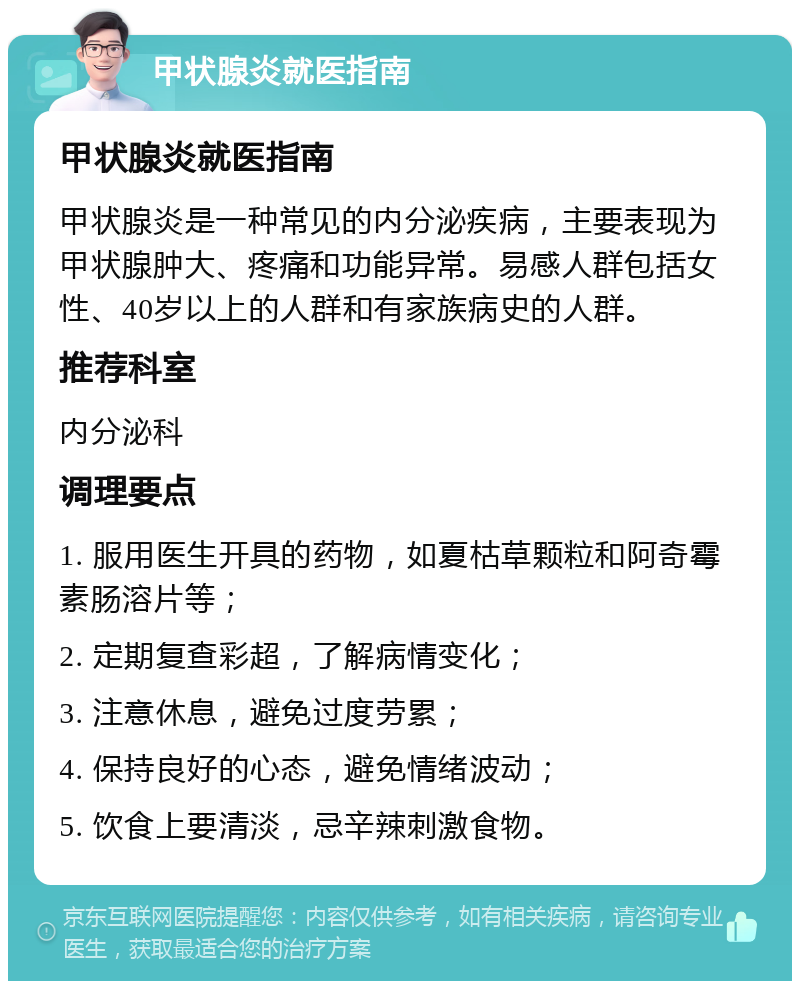 甲状腺炎就医指南 甲状腺炎就医指南 甲状腺炎是一种常见的内分泌疾病，主要表现为甲状腺肿大、疼痛和功能异常。易感人群包括女性、40岁以上的人群和有家族病史的人群。 推荐科室 内分泌科 调理要点 1. 服用医生开具的药物，如夏枯草颗粒和阿奇霉素肠溶片等； 2. 定期复查彩超，了解病情变化； 3. 注意休息，避免过度劳累； 4. 保持良好的心态，避免情绪波动； 5. 饮食上要清淡，忌辛辣刺激食物。