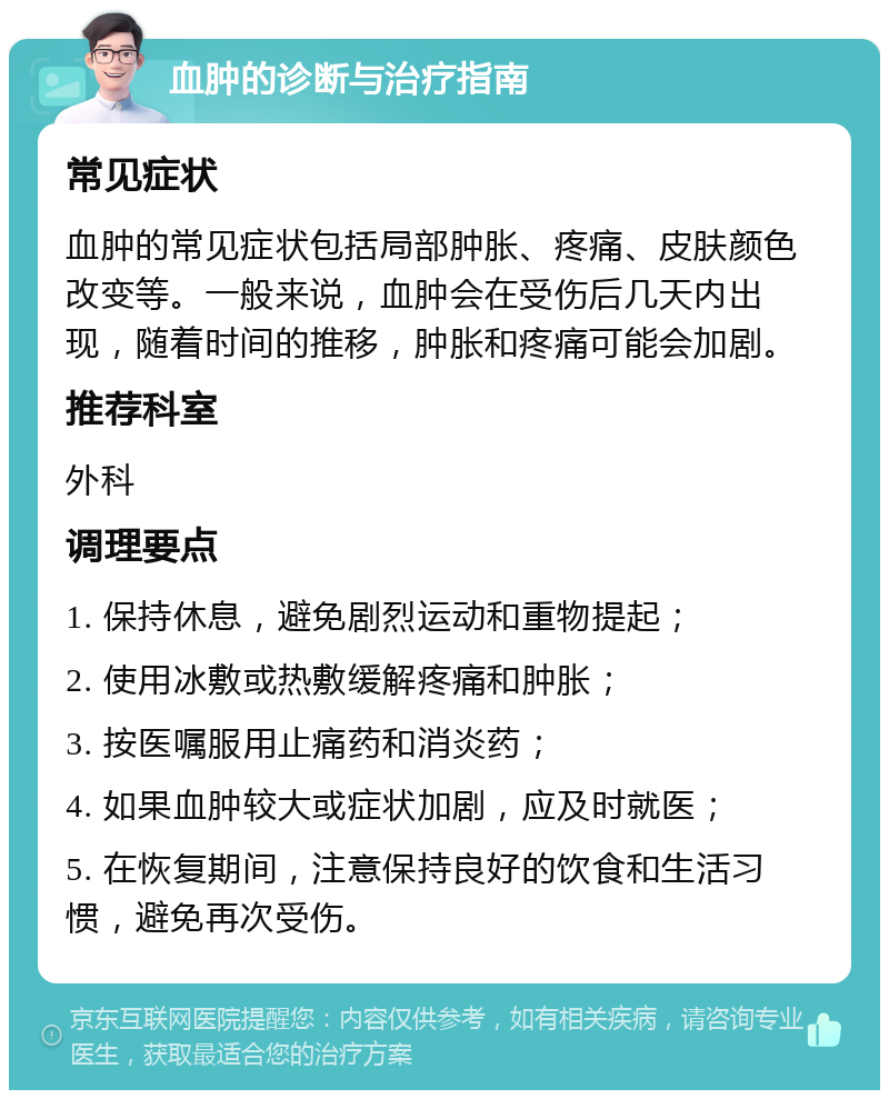 血肿的诊断与治疗指南 常见症状 血肿的常见症状包括局部肿胀、疼痛、皮肤颜色改变等。一般来说，血肿会在受伤后几天内出现，随着时间的推移，肿胀和疼痛可能会加剧。 推荐科室 外科 调理要点 1. 保持休息，避免剧烈运动和重物提起； 2. 使用冰敷或热敷缓解疼痛和肿胀； 3. 按医嘱服用止痛药和消炎药； 4. 如果血肿较大或症状加剧，应及时就医； 5. 在恢复期间，注意保持良好的饮食和生活习惯，避免再次受伤。