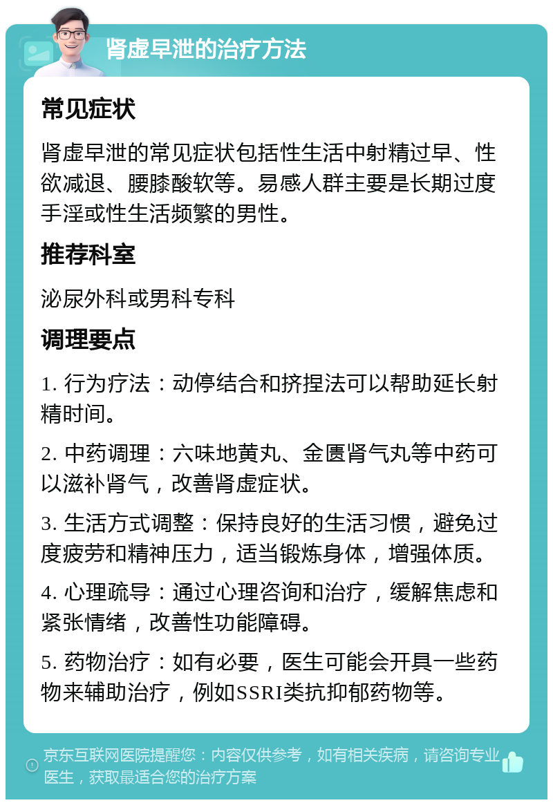 肾虚早泄的治疗方法 常见症状 肾虚早泄的常见症状包括性生活中射精过早、性欲减退、腰膝酸软等。易感人群主要是长期过度手淫或性生活频繁的男性。 推荐科室 泌尿外科或男科专科 调理要点 1. 行为疗法：动停结合和挤捏法可以帮助延长射精时间。 2. 中药调理：六味地黄丸、金匮肾气丸等中药可以滋补肾气，改善肾虚症状。 3. 生活方式调整：保持良好的生活习惯，避免过度疲劳和精神压力，适当锻炼身体，增强体质。 4. 心理疏导：通过心理咨询和治疗，缓解焦虑和紧张情绪，改善性功能障碍。 5. 药物治疗：如有必要，医生可能会开具一些药物来辅助治疗，例如SSRI类抗抑郁药物等。