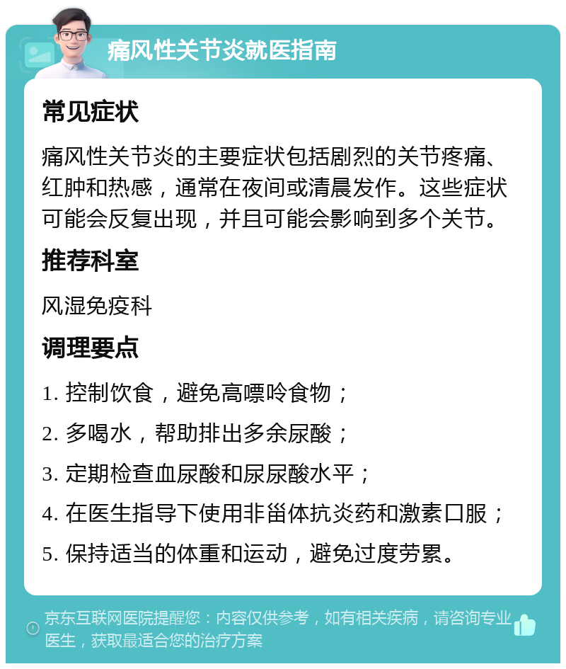 痛风性关节炎就医指南 常见症状 痛风性关节炎的主要症状包括剧烈的关节疼痛、红肿和热感，通常在夜间或清晨发作。这些症状可能会反复出现，并且可能会影响到多个关节。 推荐科室 风湿免疫科 调理要点 1. 控制饮食，避免高嘌呤食物； 2. 多喝水，帮助排出多余尿酸； 3. 定期检查血尿酸和尿尿酸水平； 4. 在医生指导下使用非甾体抗炎药和激素口服； 5. 保持适当的体重和运动，避免过度劳累。