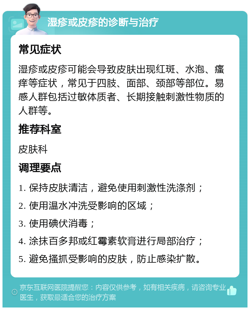 湿疹或皮疹的诊断与治疗 常见症状 湿疹或皮疹可能会导致皮肤出现红斑、水泡、瘙痒等症状，常见于四肢、面部、颈部等部位。易感人群包括过敏体质者、长期接触刺激性物质的人群等。 推荐科室 皮肤科 调理要点 1. 保持皮肤清洁，避免使用刺激性洗涤剂； 2. 使用温水冲洗受影响的区域； 3. 使用碘伏消毒； 4. 涂抹百多邦或红霉素软膏进行局部治疗； 5. 避免搔抓受影响的皮肤，防止感染扩散。