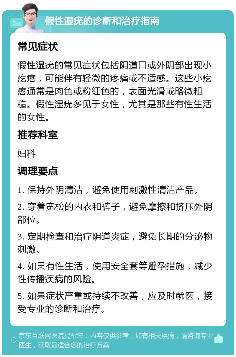 假性湿疣的诊断和治疗指南 常见症状 假性湿疣的常见症状包括阴道口或外阴部出现小疙瘩，可能伴有轻微的疼痛或不适感。这些小疙瘩通常是肉色或粉红色的，表面光滑或略微粗糙。假性湿疣多见于女性，尤其是那些有性生活的女性。 推荐科室 妇科 调理要点 1. 保持外阴清洁，避免使用刺激性清洁产品。 2. 穿着宽松的内衣和裤子，避免摩擦和挤压外阴部位。 3. 定期检查和治疗阴道炎症，避免长期的分泌物刺激。 4. 如果有性生活，使用安全套等避孕措施，减少性传播疾病的风险。 5. 如果症状严重或持续不改善，应及时就医，接受专业的诊断和治疗。