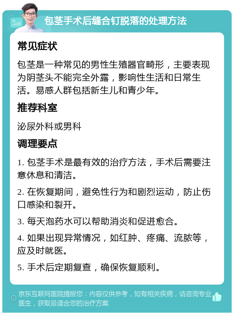 包茎手术后缝合钉脱落的处理方法 常见症状 包茎是一种常见的男性生殖器官畸形，主要表现为阴茎头不能完全外露，影响性生活和日常生活。易感人群包括新生儿和青少年。 推荐科室 泌尿外科或男科 调理要点 1. 包茎手术是最有效的治疗方法，手术后需要注意休息和清洁。 2. 在恢复期间，避免性行为和剧烈运动，防止伤口感染和裂开。 3. 每天泡药水可以帮助消炎和促进愈合。 4. 如果出现异常情况，如红肿、疼痛、流脓等，应及时就医。 5. 手术后定期复查，确保恢复顺利。