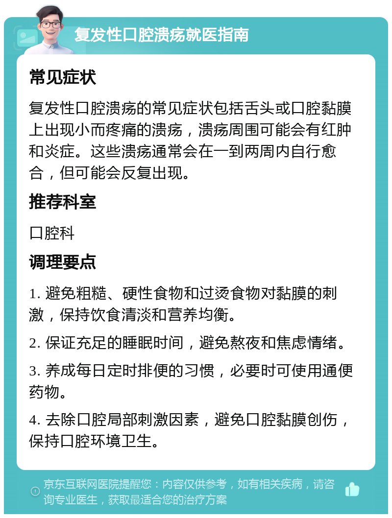 复发性口腔溃疡就医指南 常见症状 复发性口腔溃疡的常见症状包括舌头或口腔黏膜上出现小而疼痛的溃疡，溃疡周围可能会有红肿和炎症。这些溃疡通常会在一到两周内自行愈合，但可能会反复出现。 推荐科室 口腔科 调理要点 1. 避免粗糙、硬性食物和过烫食物对黏膜的刺激，保持饮食清淡和营养均衡。 2. 保证充足的睡眠时间，避免熬夜和焦虑情绪。 3. 养成每日定时排便的习惯，必要时可使用通便药物。 4. 去除口腔局部刺激因素，避免口腔黏膜创伤，保持口腔环境卫生。