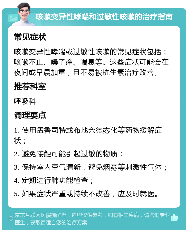 咳嗽变异性哮喘和过敏性咳嗽的治疗指南 常见症状 咳嗽变异性哮喘或过敏性咳嗽的常见症状包括：咳嗽不止、嗓子痒、喘息等。这些症状可能会在夜间或早晨加重，且不易被抗生素治疗改善。 推荐科室 呼吸科 调理要点 1. 使用孟鲁司特或布地奈德雾化等药物缓解症状； 2. 避免接触可能引起过敏的物质； 3. 保持室内空气清新，避免烟雾等刺激性气体； 4. 定期进行肺功能检查； 5. 如果症状严重或持续不改善，应及时就医。