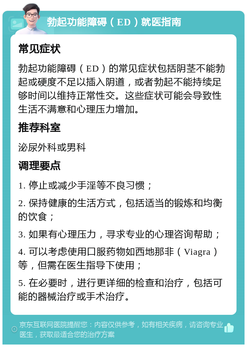 勃起功能障碍（ED）就医指南 常见症状 勃起功能障碍（ED）的常见症状包括阴茎不能勃起或硬度不足以插入阴道，或者勃起不能持续足够时间以维持正常性交。这些症状可能会导致性生活不满意和心理压力增加。 推荐科室 泌尿外科或男科 调理要点 1. 停止或减少手淫等不良习惯； 2. 保持健康的生活方式，包括适当的锻炼和均衡的饮食； 3. 如果有心理压力，寻求专业的心理咨询帮助； 4. 可以考虑使用口服药物如西地那非（Viagra）等，但需在医生指导下使用； 5. 在必要时，进行更详细的检查和治疗，包括可能的器械治疗或手术治疗。