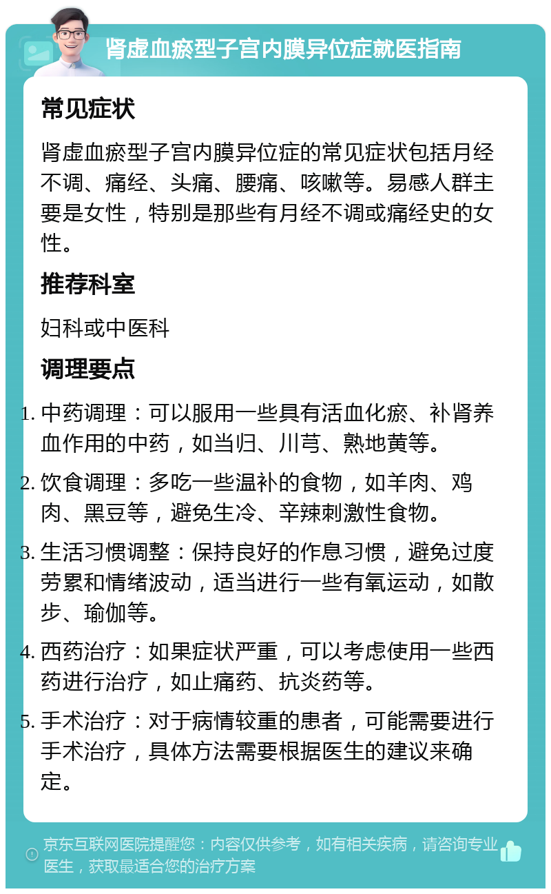 肾虚血瘀型子宫内膜异位症就医指南 常见症状 肾虚血瘀型子宫内膜异位症的常见症状包括月经不调、痛经、头痛、腰痛、咳嗽等。易感人群主要是女性，特别是那些有月经不调或痛经史的女性。 推荐科室 妇科或中医科 调理要点 中药调理：可以服用一些具有活血化瘀、补肾养血作用的中药，如当归、川芎、熟地黄等。 饮食调理：多吃一些温补的食物，如羊肉、鸡肉、黑豆等，避免生冷、辛辣刺激性食物。 生活习惯调整：保持良好的作息习惯，避免过度劳累和情绪波动，适当进行一些有氧运动，如散步、瑜伽等。 西药治疗：如果症状严重，可以考虑使用一些西药进行治疗，如止痛药、抗炎药等。 手术治疗：对于病情较重的患者，可能需要进行手术治疗，具体方法需要根据医生的建议来确定。