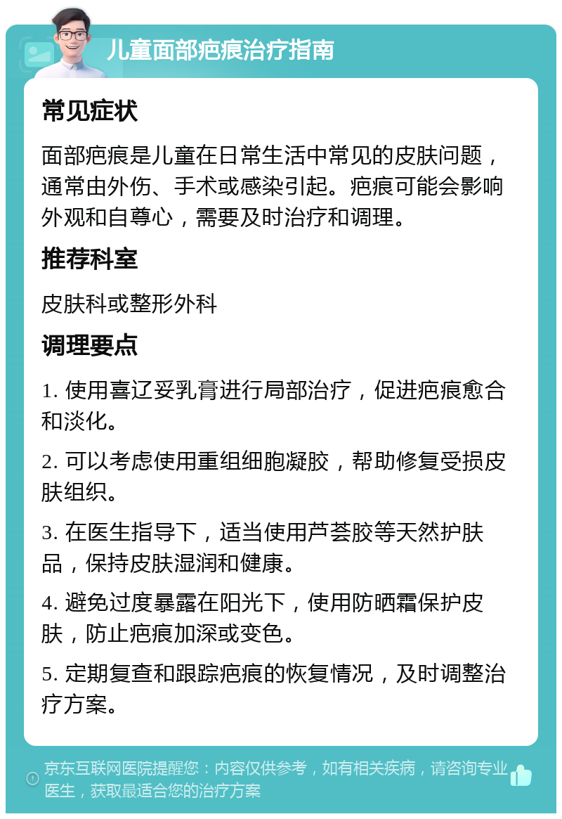 儿童面部疤痕治疗指南 常见症状 面部疤痕是儿童在日常生活中常见的皮肤问题，通常由外伤、手术或感染引起。疤痕可能会影响外观和自尊心，需要及时治疗和调理。 推荐科室 皮肤科或整形外科 调理要点 1. 使用喜辽妥乳膏进行局部治疗，促进疤痕愈合和淡化。 2. 可以考虑使用重组细胞凝胶，帮助修复受损皮肤组织。 3. 在医生指导下，适当使用芦荟胶等天然护肤品，保持皮肤湿润和健康。 4. 避免过度暴露在阳光下，使用防晒霜保护皮肤，防止疤痕加深或变色。 5. 定期复查和跟踪疤痕的恢复情况，及时调整治疗方案。