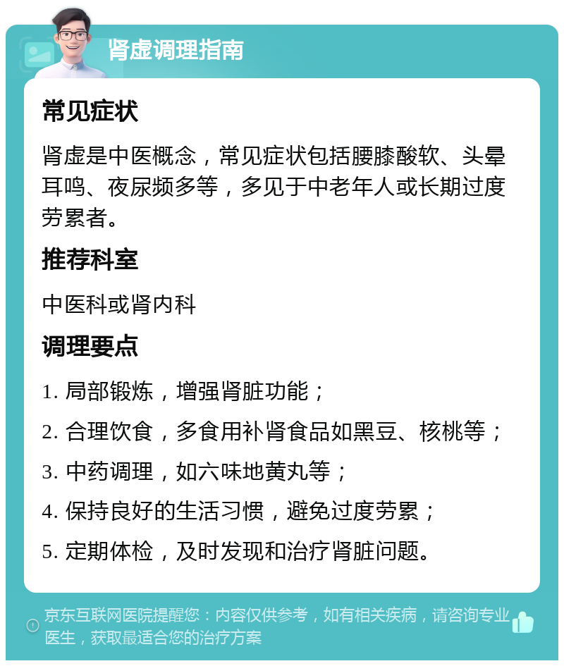 肾虚调理指南 常见症状 肾虚是中医概念，常见症状包括腰膝酸软、头晕耳鸣、夜尿频多等，多见于中老年人或长期过度劳累者。 推荐科室 中医科或肾内科 调理要点 1. 局部锻炼，增强肾脏功能； 2. 合理饮食，多食用补肾食品如黑豆、核桃等； 3. 中药调理，如六味地黄丸等； 4. 保持良好的生活习惯，避免过度劳累； 5. 定期体检，及时发现和治疗肾脏问题。