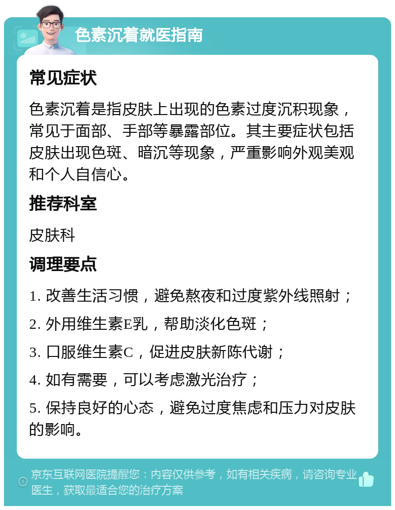 色素沉着就医指南 常见症状 色素沉着是指皮肤上出现的色素过度沉积现象，常见于面部、手部等暴露部位。其主要症状包括皮肤出现色斑、暗沉等现象，严重影响外观美观和个人自信心。 推荐科室 皮肤科 调理要点 1. 改善生活习惯，避免熬夜和过度紫外线照射； 2. 外用维生素E乳，帮助淡化色斑； 3. 口服维生素C，促进皮肤新陈代谢； 4. 如有需要，可以考虑激光治疗； 5. 保持良好的心态，避免过度焦虑和压力对皮肤的影响。