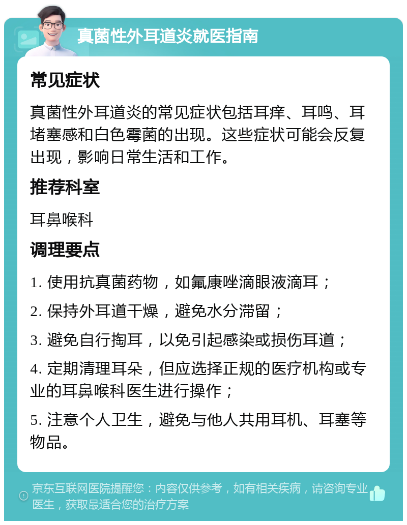 真菌性外耳道炎就医指南 常见症状 真菌性外耳道炎的常见症状包括耳痒、耳鸣、耳堵塞感和白色霉菌的出现。这些症状可能会反复出现，影响日常生活和工作。 推荐科室 耳鼻喉科 调理要点 1. 使用抗真菌药物，如氟康唑滴眼液滴耳； 2. 保持外耳道干燥，避免水分滞留； 3. 避免自行掏耳，以免引起感染或损伤耳道； 4. 定期清理耳朵，但应选择正规的医疗机构或专业的耳鼻喉科医生进行操作； 5. 注意个人卫生，避免与他人共用耳机、耳塞等物品。