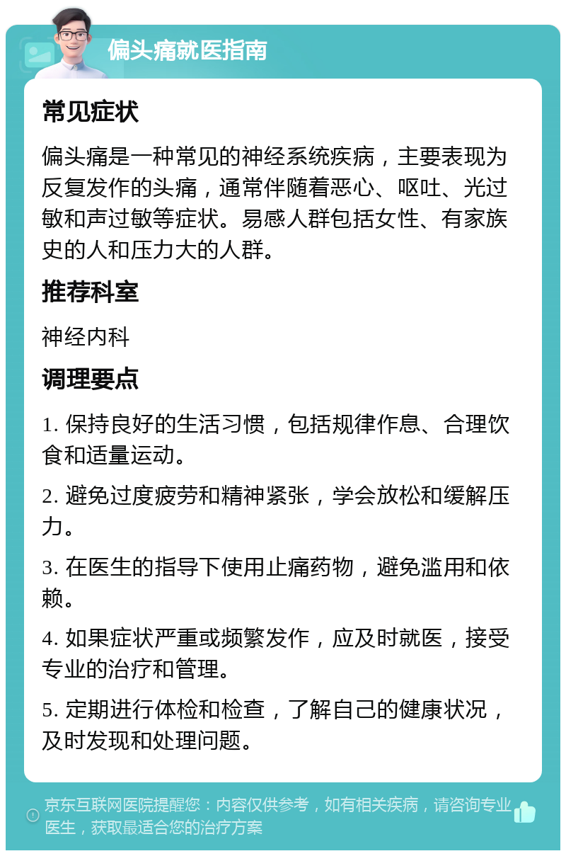 偏头痛就医指南 常见症状 偏头痛是一种常见的神经系统疾病，主要表现为反复发作的头痛，通常伴随着恶心、呕吐、光过敏和声过敏等症状。易感人群包括女性、有家族史的人和压力大的人群。 推荐科室 神经内科 调理要点 1. 保持良好的生活习惯，包括规律作息、合理饮食和适量运动。 2. 避免过度疲劳和精神紧张，学会放松和缓解压力。 3. 在医生的指导下使用止痛药物，避免滥用和依赖。 4. 如果症状严重或频繁发作，应及时就医，接受专业的治疗和管理。 5. 定期进行体检和检查，了解自己的健康状况，及时发现和处理问题。