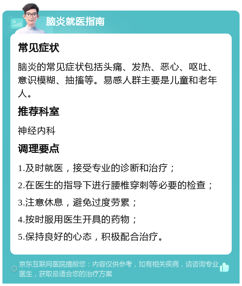 脑炎就医指南 常见症状 脑炎的常见症状包括头痛、发热、恶心、呕吐、意识模糊、抽搐等。易感人群主要是儿童和老年人。 推荐科室 神经内科 调理要点 1.及时就医，接受专业的诊断和治疗； 2.在医生的指导下进行腰椎穿刺等必要的检查； 3.注意休息，避免过度劳累； 4.按时服用医生开具的药物； 5.保持良好的心态，积极配合治疗。