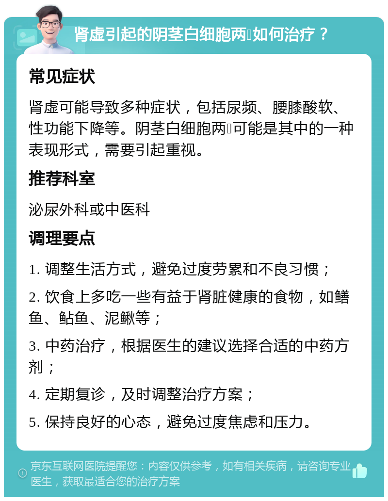 肾虚引起的阴茎白细胞两➕如何治疗？ 常见症状 肾虚可能导致多种症状，包括尿频、腰膝酸软、性功能下降等。阴茎白细胞两➕可能是其中的一种表现形式，需要引起重视。 推荐科室 泌尿外科或中医科 调理要点 1. 调整生活方式，避免过度劳累和不良习惯； 2. 饮食上多吃一些有益于肾脏健康的食物，如鳝鱼、鲇鱼、泥鳅等； 3. 中药治疗，根据医生的建议选择合适的中药方剂； 4. 定期复诊，及时调整治疗方案； 5. 保持良好的心态，避免过度焦虑和压力。