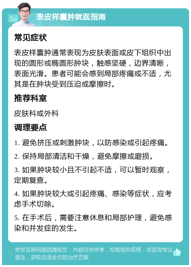 表皮样囊肿就医指南 常见症状 表皮样囊肿通常表现为皮肤表面或皮下组织中出现的圆形或椭圆形肿块，触感坚硬，边界清晰，表面光滑。患者可能会感到局部疼痛或不适，尤其是在肿块受到压迫或摩擦时。 推荐科室 皮肤科或外科 调理要点 1. 避免挤压或刺激肿块，以防感染或引起疼痛。 2. 保持局部清洁和干燥，避免摩擦或磨损。 3. 如果肿块较小且不引起不适，可以暂时观察，定期复查。 4. 如果肿块较大或引起疼痛、感染等症状，应考虑手术切除。 5. 在手术后，需要注意休息和局部护理，避免感染和并发症的发生。