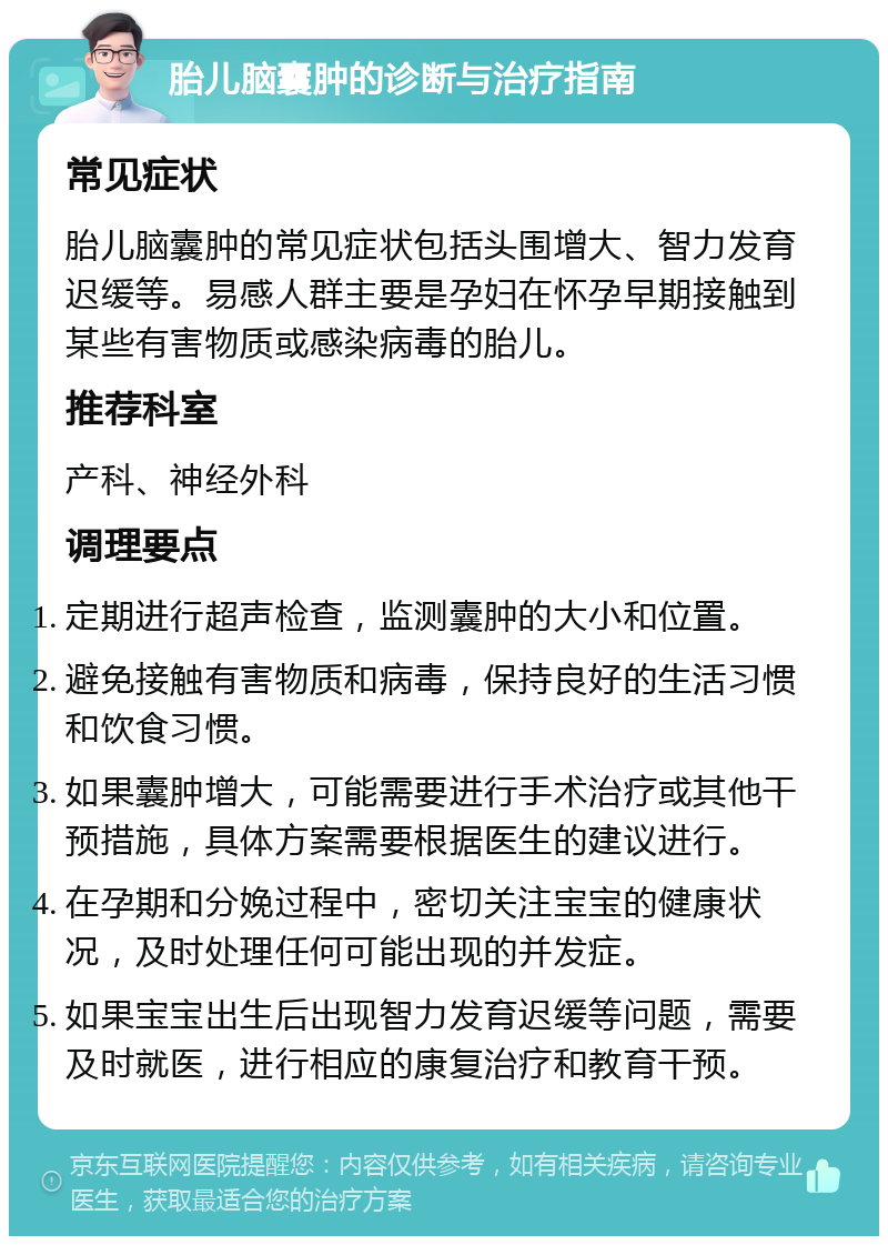 胎儿脑囊肿的诊断与治疗指南 常见症状 胎儿脑囊肿的常见症状包括头围增大、智力发育迟缓等。易感人群主要是孕妇在怀孕早期接触到某些有害物质或感染病毒的胎儿。 推荐科室 产科、神经外科 调理要点 定期进行超声检查，监测囊肿的大小和位置。 避免接触有害物质和病毒，保持良好的生活习惯和饮食习惯。 如果囊肿增大，可能需要进行手术治疗或其他干预措施，具体方案需要根据医生的建议进行。 在孕期和分娩过程中，密切关注宝宝的健康状况，及时处理任何可能出现的并发症。 如果宝宝出生后出现智力发育迟缓等问题，需要及时就医，进行相应的康复治疗和教育干预。