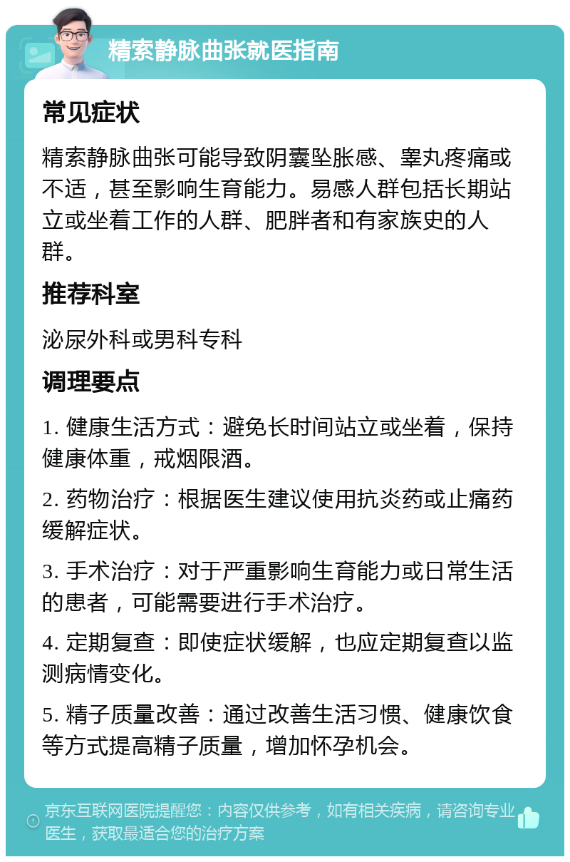 精索静脉曲张就医指南 常见症状 精索静脉曲张可能导致阴囊坠胀感、睾丸疼痛或不适，甚至影响生育能力。易感人群包括长期站立或坐着工作的人群、肥胖者和有家族史的人群。 推荐科室 泌尿外科或男科专科 调理要点 1. 健康生活方式：避免长时间站立或坐着，保持健康体重，戒烟限酒。 2. 药物治疗：根据医生建议使用抗炎药或止痛药缓解症状。 3. 手术治疗：对于严重影响生育能力或日常生活的患者，可能需要进行手术治疗。 4. 定期复查：即使症状缓解，也应定期复查以监测病情变化。 5. 精子质量改善：通过改善生活习惯、健康饮食等方式提高精子质量，增加怀孕机会。