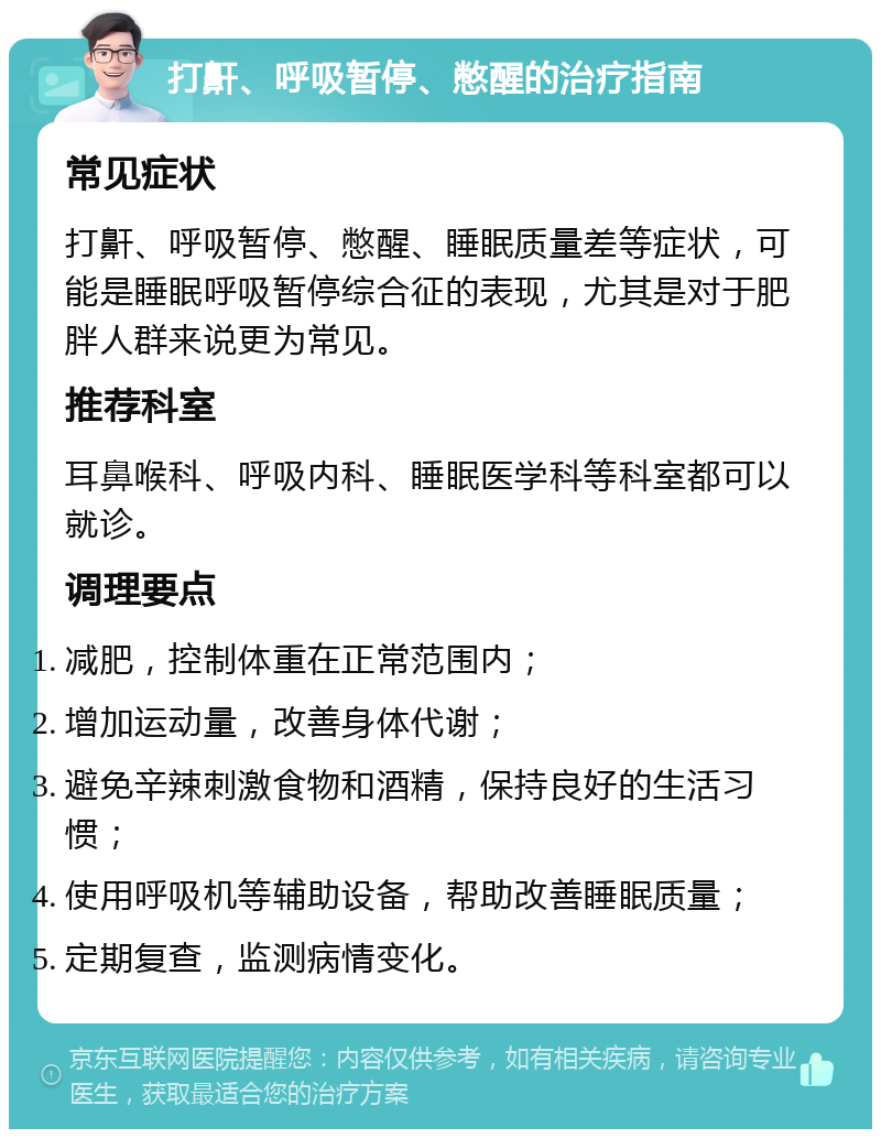 打鼾、呼吸暂停、憋醒的治疗指南 常见症状 打鼾、呼吸暂停、憋醒、睡眠质量差等症状，可能是睡眠呼吸暂停综合征的表现，尤其是对于肥胖人群来说更为常见。 推荐科室 耳鼻喉科、呼吸内科、睡眠医学科等科室都可以就诊。 调理要点 减肥，控制体重在正常范围内； 增加运动量，改善身体代谢； 避免辛辣刺激食物和酒精，保持良好的生活习惯； 使用呼吸机等辅助设备，帮助改善睡眠质量； 定期复查，监测病情变化。