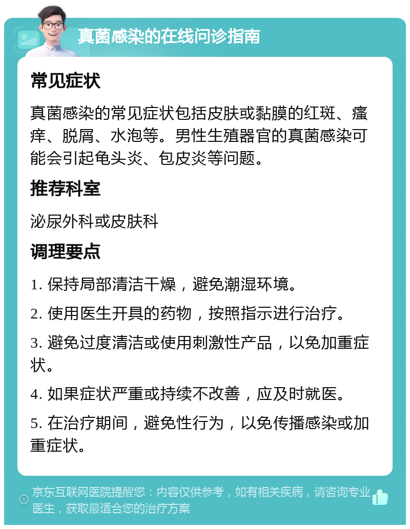 真菌感染的在线问诊指南 常见症状 真菌感染的常见症状包括皮肤或黏膜的红斑、瘙痒、脱屑、水泡等。男性生殖器官的真菌感染可能会引起龟头炎、包皮炎等问题。 推荐科室 泌尿外科或皮肤科 调理要点 1. 保持局部清洁干燥，避免潮湿环境。 2. 使用医生开具的药物，按照指示进行治疗。 3. 避免过度清洁或使用刺激性产品，以免加重症状。 4. 如果症状严重或持续不改善，应及时就医。 5. 在治疗期间，避免性行为，以免传播感染或加重症状。