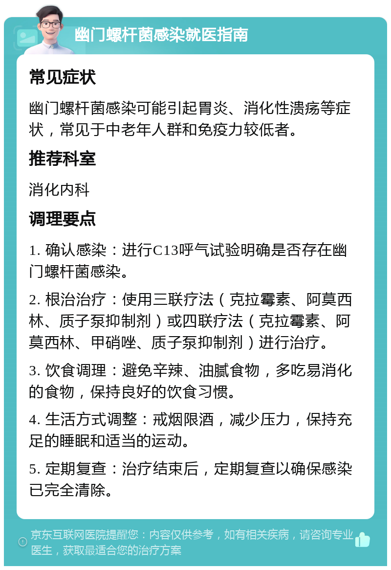 幽门螺杆菌感染就医指南 常见症状 幽门螺杆菌感染可能引起胃炎、消化性溃疡等症状，常见于中老年人群和免疫力较低者。 推荐科室 消化内科 调理要点 1. 确认感染：进行C13呼气试验明确是否存在幽门螺杆菌感染。 2. 根治治疗：使用三联疗法（克拉霉素、阿莫西林、质子泵抑制剂）或四联疗法（克拉霉素、阿莫西林、甲硝唑、质子泵抑制剂）进行治疗。 3. 饮食调理：避免辛辣、油腻食物，多吃易消化的食物，保持良好的饮食习惯。 4. 生活方式调整：戒烟限酒，减少压力，保持充足的睡眠和适当的运动。 5. 定期复查：治疗结束后，定期复查以确保感染已完全清除。