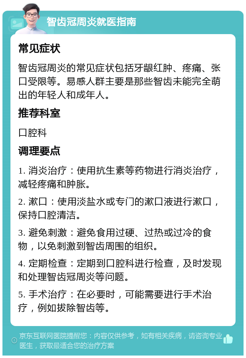 智齿冠周炎就医指南 常见症状 智齿冠周炎的常见症状包括牙龈红肿、疼痛、张口受限等。易感人群主要是那些智齿未能完全萌出的年轻人和成年人。 推荐科室 口腔科 调理要点 1. 消炎治疗：使用抗生素等药物进行消炎治疗，减轻疼痛和肿胀。 2. 漱口：使用淡盐水或专门的漱口液进行漱口，保持口腔清洁。 3. 避免刺激：避免食用过硬、过热或过冷的食物，以免刺激到智齿周围的组织。 4. 定期检查：定期到口腔科进行检查，及时发现和处理智齿冠周炎等问题。 5. 手术治疗：在必要时，可能需要进行手术治疗，例如拔除智齿等。