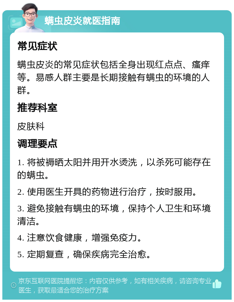 螨虫皮炎就医指南 常见症状 螨虫皮炎的常见症状包括全身出现红点点、瘙痒等。易感人群主要是长期接触有螨虫的环境的人群。 推荐科室 皮肤科 调理要点 1. 将被褥晒太阳并用开水烫洗，以杀死可能存在的螨虫。 2. 使用医生开具的药物进行治疗，按时服用。 3. 避免接触有螨虫的环境，保持个人卫生和环境清洁。 4. 注意饮食健康，增强免疫力。 5. 定期复查，确保疾病完全治愈。