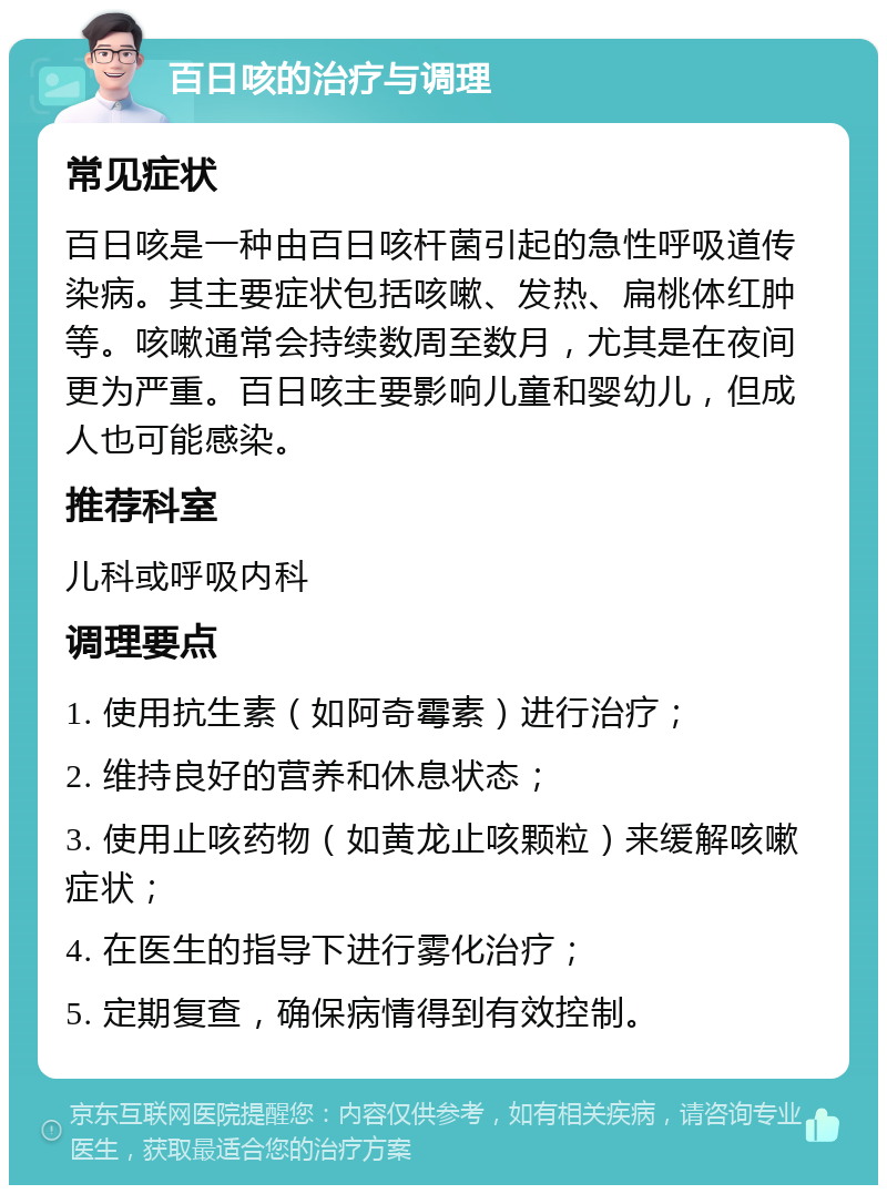 百日咳的治疗与调理 常见症状 百日咳是一种由百日咳杆菌引起的急性呼吸道传染病。其主要症状包括咳嗽、发热、扁桃体红肿等。咳嗽通常会持续数周至数月，尤其是在夜间更为严重。百日咳主要影响儿童和婴幼儿，但成人也可能感染。 推荐科室 儿科或呼吸内科 调理要点 1. 使用抗生素（如阿奇霉素）进行治疗； 2. 维持良好的营养和休息状态； 3. 使用止咳药物（如黄龙止咳颗粒）来缓解咳嗽症状； 4. 在医生的指导下进行雾化治疗； 5. 定期复查，确保病情得到有效控制。