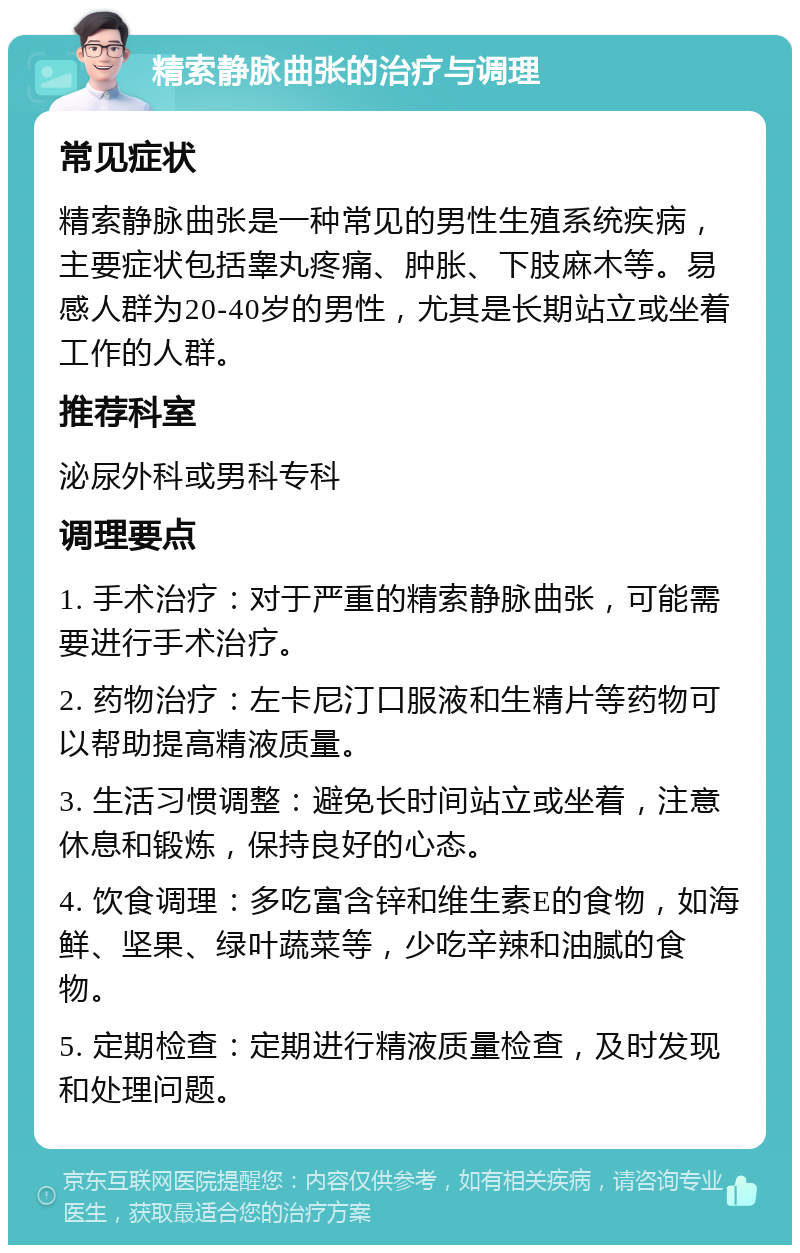 精索静脉曲张的治疗与调理 常见症状 精索静脉曲张是一种常见的男性生殖系统疾病，主要症状包括睾丸疼痛、肿胀、下肢麻木等。易感人群为20-40岁的男性，尤其是长期站立或坐着工作的人群。 推荐科室 泌尿外科或男科专科 调理要点 1. 手术治疗：对于严重的精索静脉曲张，可能需要进行手术治疗。 2. 药物治疗：左卡尼汀口服液和生精片等药物可以帮助提高精液质量。 3. 生活习惯调整：避免长时间站立或坐着，注意休息和锻炼，保持良好的心态。 4. 饮食调理：多吃富含锌和维生素E的食物，如海鲜、坚果、绿叶蔬菜等，少吃辛辣和油腻的食物。 5. 定期检查：定期进行精液质量检查，及时发现和处理问题。