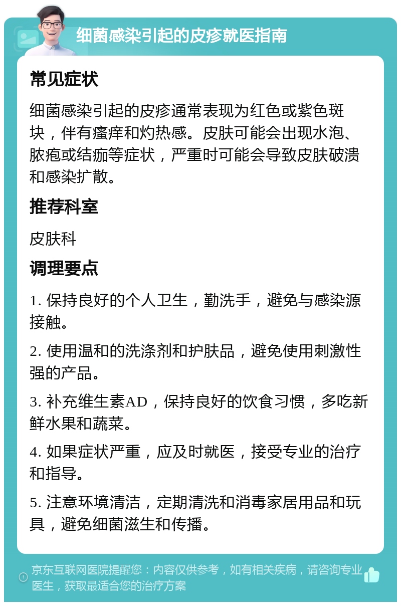 细菌感染引起的皮疹就医指南 常见症状 细菌感染引起的皮疹通常表现为红色或紫色斑块，伴有瘙痒和灼热感。皮肤可能会出现水泡、脓疱或结痂等症状，严重时可能会导致皮肤破溃和感染扩散。 推荐科室 皮肤科 调理要点 1. 保持良好的个人卫生，勤洗手，避免与感染源接触。 2. 使用温和的洗涤剂和护肤品，避免使用刺激性强的产品。 3. 补充维生素AD，保持良好的饮食习惯，多吃新鲜水果和蔬菜。 4. 如果症状严重，应及时就医，接受专业的治疗和指导。 5. 注意环境清洁，定期清洗和消毒家居用品和玩具，避免细菌滋生和传播。