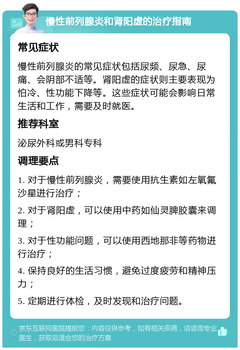 慢性前列腺炎和肾阳虚的治疗指南 常见症状 慢性前列腺炎的常见症状包括尿频、尿急、尿痛、会阴部不适等。肾阳虚的症状则主要表现为怕冷、性功能下降等。这些症状可能会影响日常生活和工作，需要及时就医。 推荐科室 泌尿外科或男科专科 调理要点 1. 对于慢性前列腺炎，需要使用抗生素如左氧氟沙星进行治疗； 2. 对于肾阳虚，可以使用中药如仙灵脾胶囊来调理； 3. 对于性功能问题，可以使用西地那非等药物进行治疗； 4. 保持良好的生活习惯，避免过度疲劳和精神压力； 5. 定期进行体检，及时发现和治疗问题。