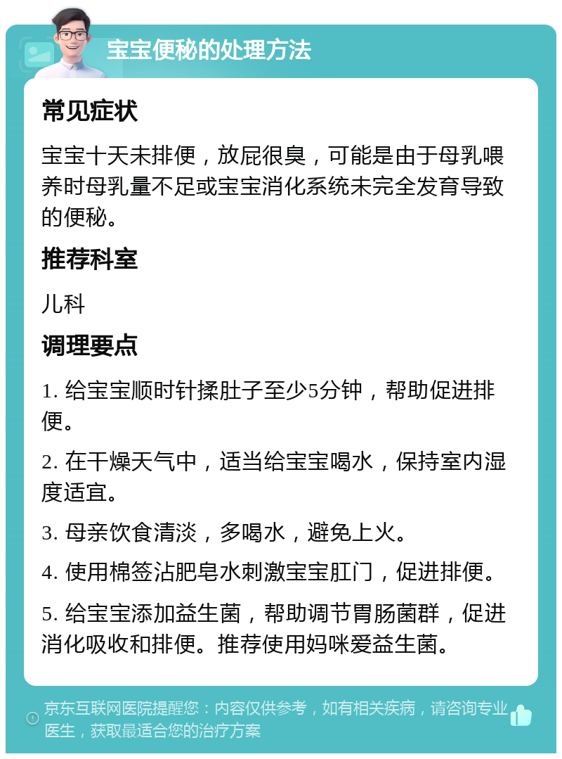 宝宝便秘的处理方法 常见症状 宝宝十天未排便，放屁很臭，可能是由于母乳喂养时母乳量不足或宝宝消化系统未完全发育导致的便秘。 推荐科室 儿科 调理要点 1. 给宝宝顺时针揉肚子至少5分钟，帮助促进排便。 2. 在干燥天气中，适当给宝宝喝水，保持室内湿度适宜。 3. 母亲饮食清淡，多喝水，避免上火。 4. 使用棉签沾肥皂水刺激宝宝肛门，促进排便。 5. 给宝宝添加益生菌，帮助调节胃肠菌群，促进消化吸收和排便。推荐使用妈咪爱益生菌。