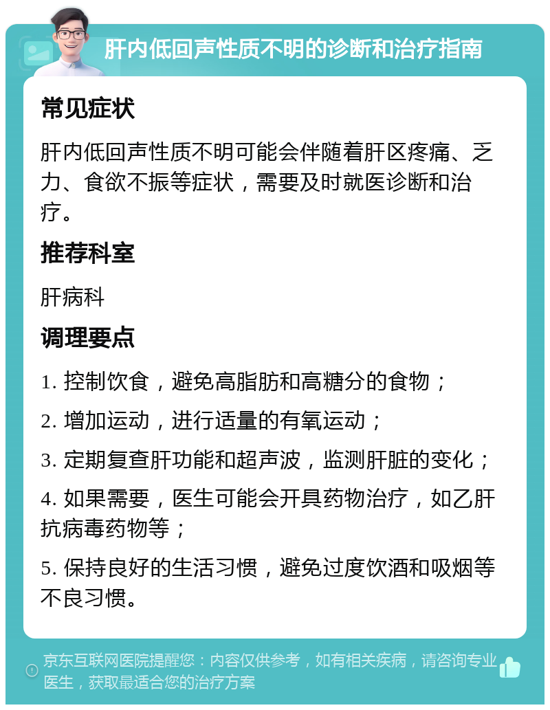 肝内低回声性质不明的诊断和治疗指南 常见症状 肝内低回声性质不明可能会伴随着肝区疼痛、乏力、食欲不振等症状，需要及时就医诊断和治疗。 推荐科室 肝病科 调理要点 1. 控制饮食，避免高脂肪和高糖分的食物； 2. 增加运动，进行适量的有氧运动； 3. 定期复查肝功能和超声波，监测肝脏的变化； 4. 如果需要，医生可能会开具药物治疗，如乙肝抗病毒药物等； 5. 保持良好的生活习惯，避免过度饮酒和吸烟等不良习惯。