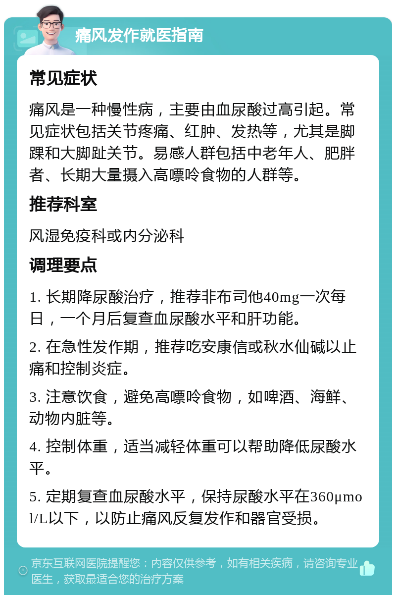 痛风发作就医指南 常见症状 痛风是一种慢性病，主要由血尿酸过高引起。常见症状包括关节疼痛、红肿、发热等，尤其是脚踝和大脚趾关节。易感人群包括中老年人、肥胖者、长期大量摄入高嘌呤食物的人群等。 推荐科室 风湿免疫科或内分泌科 调理要点 1. 长期降尿酸治疗，推荐非布司他40mg一次每日，一个月后复查血尿酸水平和肝功能。 2. 在急性发作期，推荐吃安康信或秋水仙碱以止痛和控制炎症。 3. 注意饮食，避免高嘌呤食物，如啤酒、海鲜、动物内脏等。 4. 控制体重，适当减轻体重可以帮助降低尿酸水平。 5. 定期复查血尿酸水平，保持尿酸水平在360μmol/L以下，以防止痛风反复发作和器官受损。