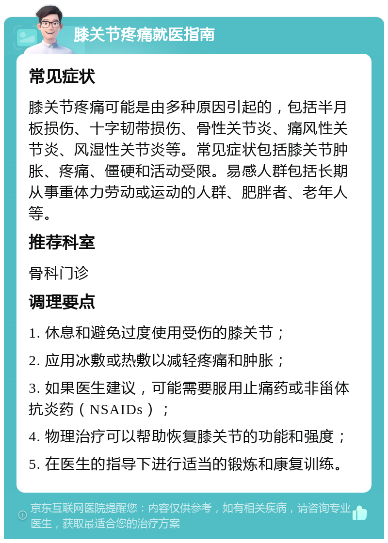 膝关节疼痛就医指南 常见症状 膝关节疼痛可能是由多种原因引起的，包括半月板损伤、十字韧带损伤、骨性关节炎、痛风性关节炎、风湿性关节炎等。常见症状包括膝关节肿胀、疼痛、僵硬和活动受限。易感人群包括长期从事重体力劳动或运动的人群、肥胖者、老年人等。 推荐科室 骨科门诊 调理要点 1. 休息和避免过度使用受伤的膝关节； 2. 应用冰敷或热敷以减轻疼痛和肿胀； 3. 如果医生建议，可能需要服用止痛药或非甾体抗炎药（NSAIDs）； 4. 物理治疗可以帮助恢复膝关节的功能和强度； 5. 在医生的指导下进行适当的锻炼和康复训练。