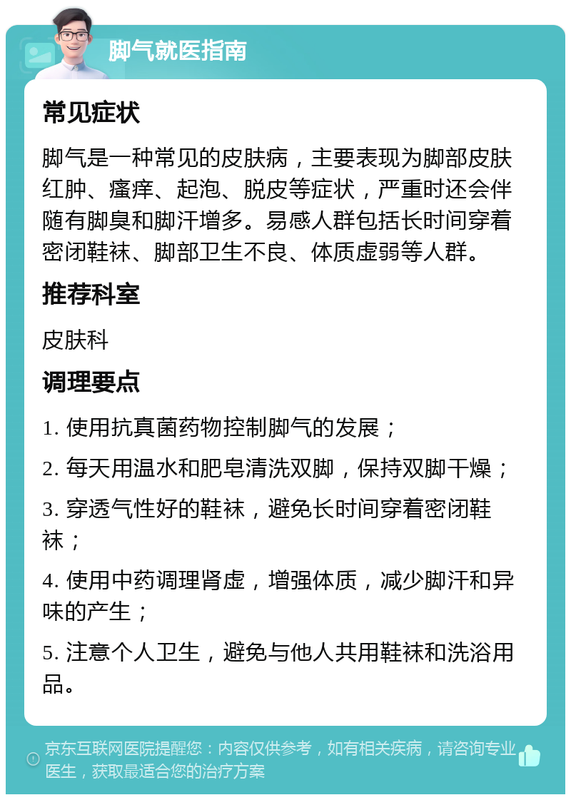 脚气就医指南 常见症状 脚气是一种常见的皮肤病，主要表现为脚部皮肤红肿、瘙痒、起泡、脱皮等症状，严重时还会伴随有脚臭和脚汗增多。易感人群包括长时间穿着密闭鞋袜、脚部卫生不良、体质虚弱等人群。 推荐科室 皮肤科 调理要点 1. 使用抗真菌药物控制脚气的发展； 2. 每天用温水和肥皂清洗双脚，保持双脚干燥； 3. 穿透气性好的鞋袜，避免长时间穿着密闭鞋袜； 4. 使用中药调理肾虚，增强体质，减少脚汗和异味的产生； 5. 注意个人卫生，避免与他人共用鞋袜和洗浴用品。