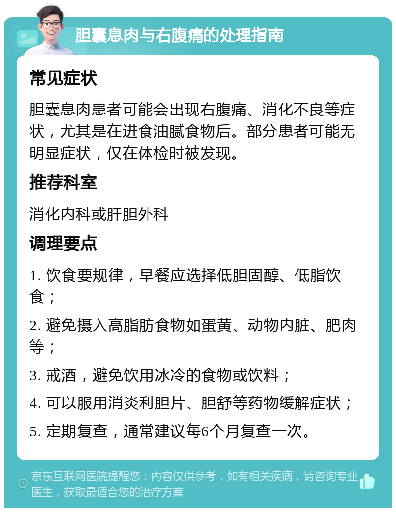 胆囊息肉与右腹痛的处理指南 常见症状 胆囊息肉患者可能会出现右腹痛、消化不良等症状，尤其是在进食油腻食物后。部分患者可能无明显症状，仅在体检时被发现。 推荐科室 消化内科或肝胆外科 调理要点 1. 饮食要规律，早餐应选择低胆固醇、低脂饮食； 2. 避免摄入高脂肪食物如蛋黄、动物内脏、肥肉等； 3. 戒酒，避免饮用冰冷的食物或饮料； 4. 可以服用消炎利胆片、胆舒等药物缓解症状； 5. 定期复查，通常建议每6个月复查一次。