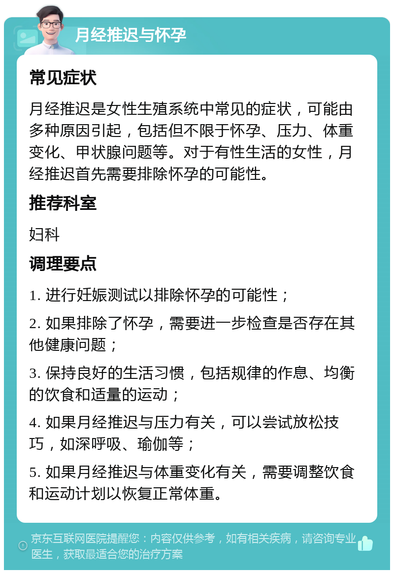 月经推迟与怀孕 常见症状 月经推迟是女性生殖系统中常见的症状，可能由多种原因引起，包括但不限于怀孕、压力、体重变化、甲状腺问题等。对于有性生活的女性，月经推迟首先需要排除怀孕的可能性。 推荐科室 妇科 调理要点 1. 进行妊娠测试以排除怀孕的可能性； 2. 如果排除了怀孕，需要进一步检查是否存在其他健康问题； 3. 保持良好的生活习惯，包括规律的作息、均衡的饮食和适量的运动； 4. 如果月经推迟与压力有关，可以尝试放松技巧，如深呼吸、瑜伽等； 5. 如果月经推迟与体重变化有关，需要调整饮食和运动计划以恢复正常体重。