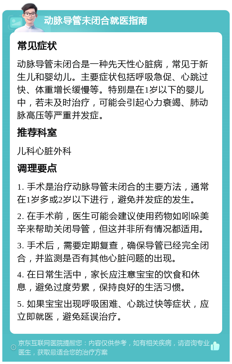 动脉导管未闭合就医指南 常见症状 动脉导管未闭合是一种先天性心脏病，常见于新生儿和婴幼儿。主要症状包括呼吸急促、心跳过快、体重增长缓慢等。特别是在1岁以下的婴儿中，若未及时治疗，可能会引起心力衰竭、肺动脉高压等严重并发症。 推荐科室 儿科心脏外科 调理要点 1. 手术是治疗动脉导管未闭合的主要方法，通常在1岁多或2岁以下进行，避免并发症的发生。 2. 在手术前，医生可能会建议使用药物如吲哚美辛来帮助关闭导管，但这并非所有情况都适用。 3. 手术后，需要定期复查，确保导管已经完全闭合，并监测是否有其他心脏问题的出现。 4. 在日常生活中，家长应注意宝宝的饮食和休息，避免过度劳累，保持良好的生活习惯。 5. 如果宝宝出现呼吸困难、心跳过快等症状，应立即就医，避免延误治疗。