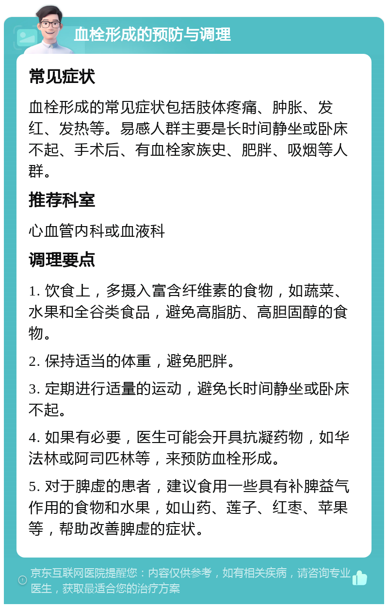 血栓形成的预防与调理 常见症状 血栓形成的常见症状包括肢体疼痛、肿胀、发红、发热等。易感人群主要是长时间静坐或卧床不起、手术后、有血栓家族史、肥胖、吸烟等人群。 推荐科室 心血管内科或血液科 调理要点 1. 饮食上，多摄入富含纤维素的食物，如蔬菜、水果和全谷类食品，避免高脂肪、高胆固醇的食物。 2. 保持适当的体重，避免肥胖。 3. 定期进行适量的运动，避免长时间静坐或卧床不起。 4. 如果有必要，医生可能会开具抗凝药物，如华法林或阿司匹林等，来预防血栓形成。 5. 对于脾虚的患者，建议食用一些具有补脾益气作用的食物和水果，如山药、莲子、红枣、苹果等，帮助改善脾虚的症状。